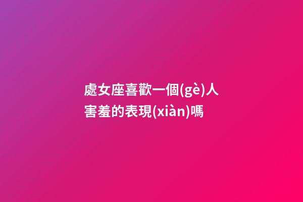 處女座喜歡一個(gè)人害羞的表現(xiàn)嗎-第1張-星座運(yùn)勢-玄機(jī)派