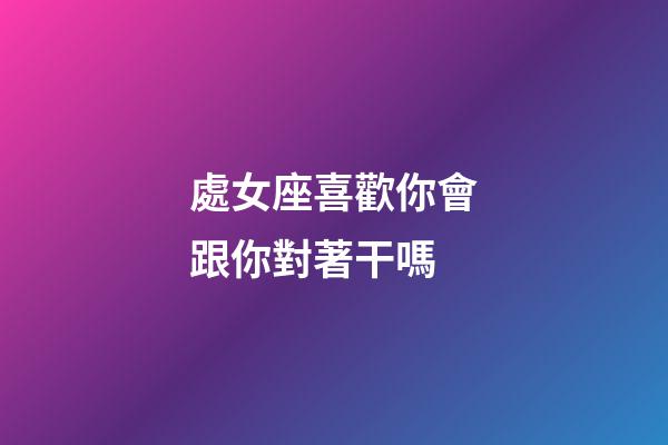 處女座喜歡你會跟你對著干嗎-第1張-星座運勢-玄機派