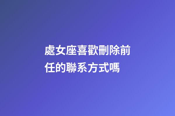 處女座喜歡刪除前任的聯系方式嗎-第1張-星座運勢-玄機派