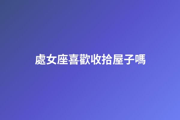 處女座喜歡收拾屋子嗎-第1張-星座運勢-玄機派