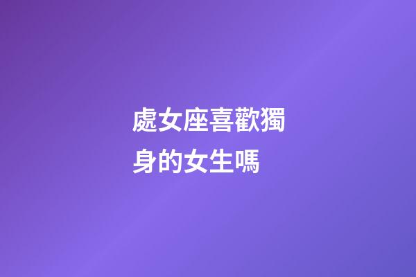 處女座喜歡獨身的女生嗎-第1張-星座運勢-玄機派