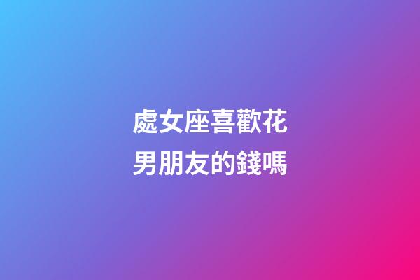 處女座喜歡花男朋友的錢嗎-第1張-星座運勢-玄機派