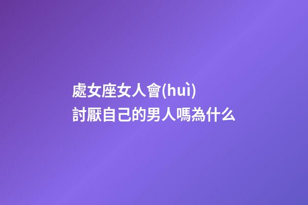 處女座女人會(huì)討厭自己的男人嗎為什么-第1張-星座運(yùn)勢(shì)-玄機(jī)派