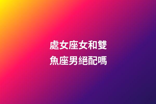處女座女和雙魚座男絕配嗎-第1張-星座運勢-玄機派