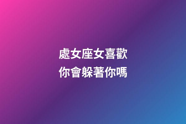 處女座女喜歡你會躲著你嗎-第1張-星座運勢-玄機派