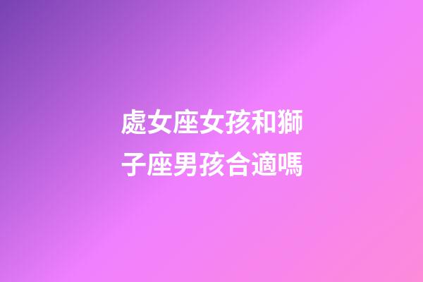處女座女孩和獅子座男孩合適嗎-第1張-星座運勢-玄機派