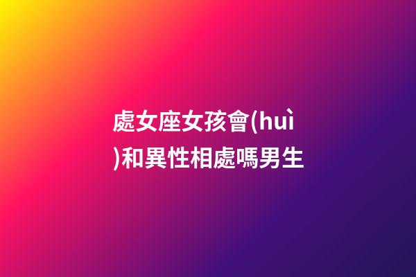 處女座女孩會(huì)和異性相處嗎男生-第1張-星座運(yùn)勢(shì)-玄機(jī)派