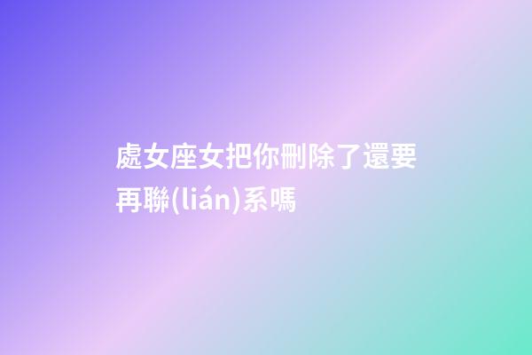 處女座女把你刪除了還要再聯(lián)系嗎-第1張-星座運勢-玄機派