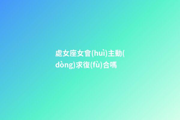 處女座女會(huì)主動(dòng)求復(fù)合嗎-第1張-星座運(yùn)勢(shì)-玄機(jī)派