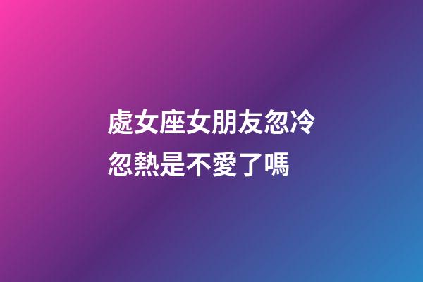 處女座女朋友忽冷忽熱是不愛了嗎-第1張-星座運勢-玄機派