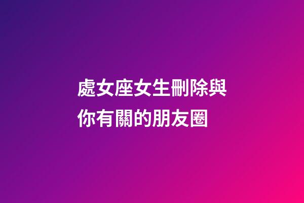 處女座女生刪除與你有關的朋友圈-第1張-星座運勢-玄機派
