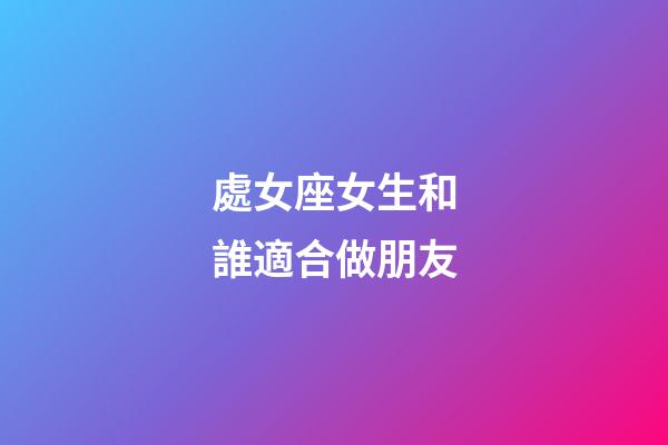 處女座女生和誰適合做朋友-第1張-星座運勢-玄機派