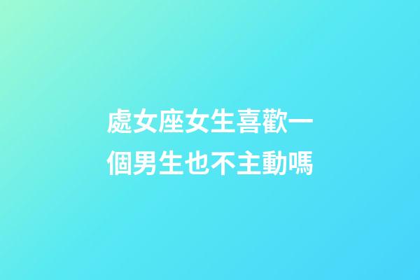 處女座女生喜歡一個男生也不主動嗎-第1張-星座運勢-玄機派