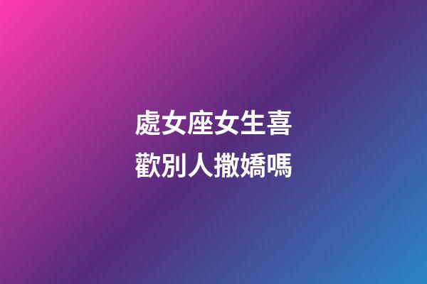 處女座女生喜歡別人撒嬌嗎-第1張-星座運勢-玄機派