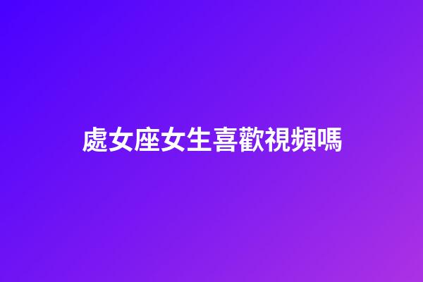 處女座女生喜歡視頻嗎-第1張-星座運勢-玄機派