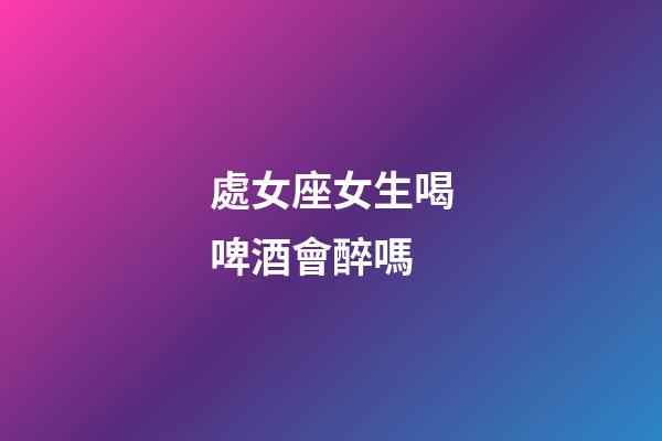處女座女生喝啤酒會醉嗎