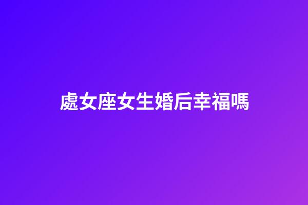 處女座女生婚后幸福嗎-第1張-星座運勢-玄機派