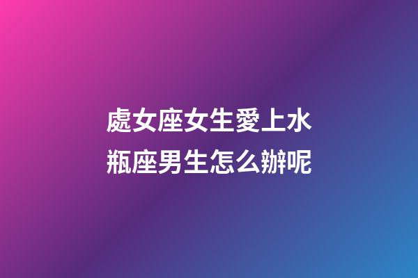 處女座女生愛上水瓶座男生怎么辦呢-第1張-星座運勢-玄機派