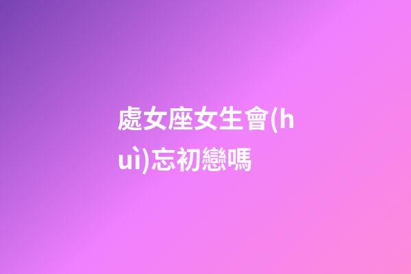 處女座女生會(huì)忘初戀嗎-第1張-星座運(yùn)勢(shì)-玄機(jī)派