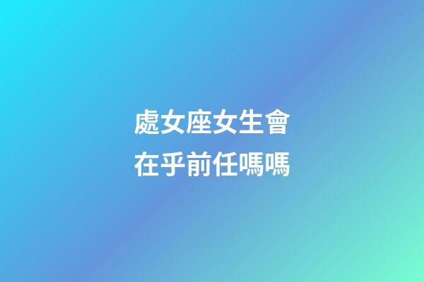 處女座女生會在乎前任嗎嗎-第1張-星座運勢-玄機派