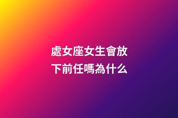 處女座女生會放下前任嗎為什么-第1張-星座運勢-玄機派