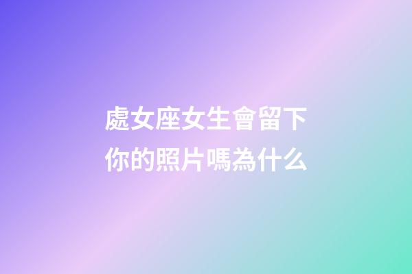 處女座女生會留下你的照片嗎為什么-第1張-星座運勢-玄機派