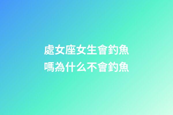 處女座女生會釣魚嗎為什么不會釣魚-第1張-星座運勢-玄機派