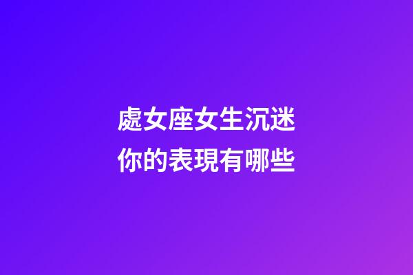 處女座女生沉迷你的表現有哪些-第1張-星座運勢-玄機派