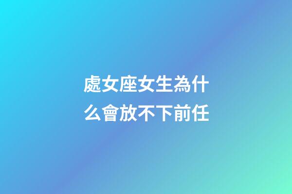 處女座女生為什么會放不下前任-第1張-星座運勢-玄機派