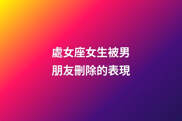 處女座女生被男朋友刪除的表現-第1張-星座運勢-玄機派