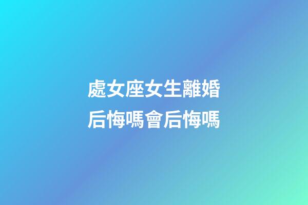 處女座女生離婚后悔嗎會后悔嗎-第1張-星座運勢-玄機派