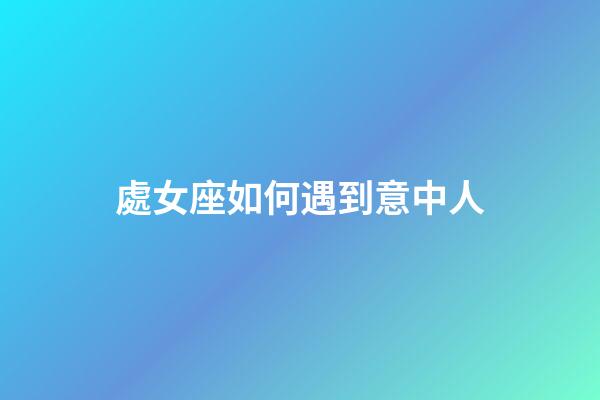 處女座如何遇到意中人-第1張-星座運勢-玄機派