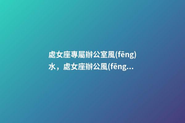 處女座專屬辦公室風(fēng)水，處女座辦公風(fēng)水禁忌