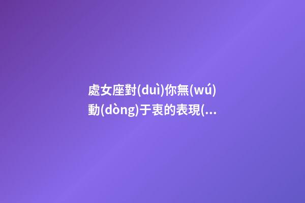處女座對(duì)你無(wú)動(dòng)于衷的表現(xiàn)有哪些-第1張-星座運(yùn)勢(shì)-玄機(jī)派