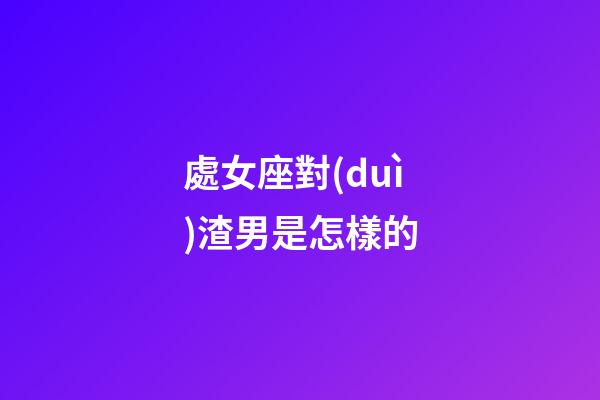 處女座對(duì)渣男是怎樣的-第1張-星座運(yùn)勢(shì)-玄機(jī)派