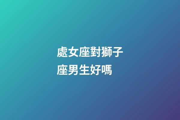 處女座對獅子座男生好嗎-第1張-星座運勢-玄機派