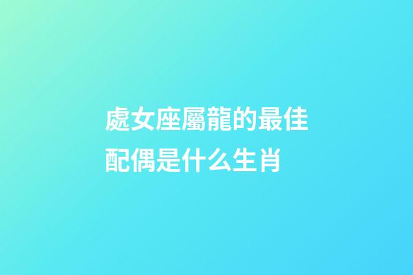 處女座屬龍的最佳配偶是什么生肖-第1張-星座運勢-玄機派