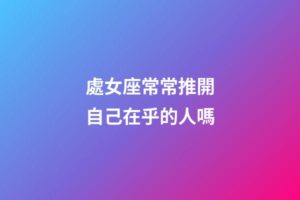 處女座常常推開自己在乎的人嗎-第1張-星座運勢-玄機派