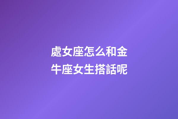 處女座怎么和金牛座女生搭話呢-第1張-星座運勢-玄機派