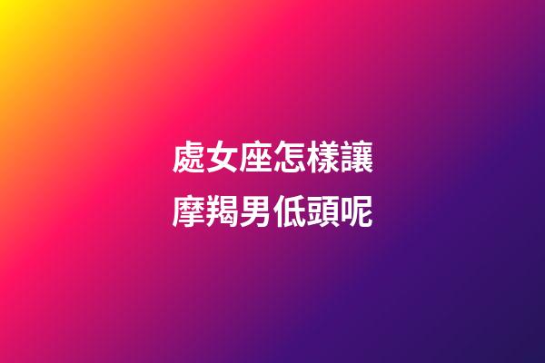 處女座怎樣讓摩羯男低頭呢-第1張-星座運勢-玄機派