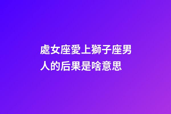 處女座愛上獅子座男人的后果是啥意思-第1張-星座運勢-玄機派