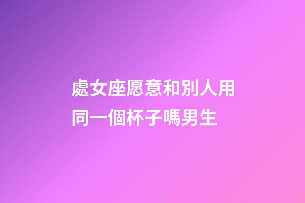 處女座愿意和別人用同一個杯子嗎男生-第1張-星座運勢-玄機派