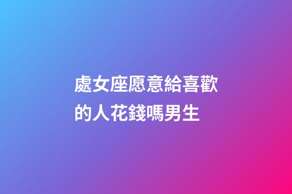 處女座愿意給喜歡的人花錢嗎男生-第1張-星座運(yùn)勢(shì)-玄機(jī)派