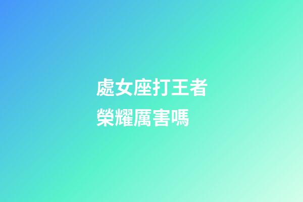 處女座打王者榮耀厲害嗎-第1張-星座運勢-玄機派