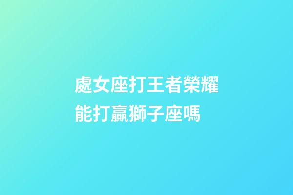 處女座打王者榮耀能打贏獅子座嗎-第1張-星座運勢-玄機派