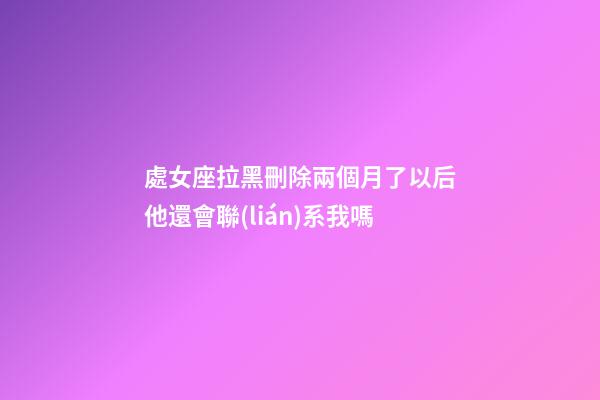 處女座拉黑刪除兩個月了以后他還會聯(lián)系我嗎-第1張-星座運勢-玄機派