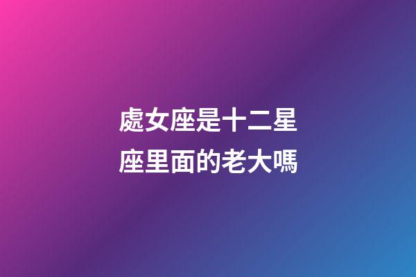 處女座是十二星座里面的老大嗎-第1張-星座運勢-玄機派
