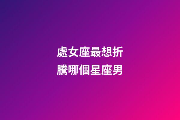 處女座最想折騰哪個星座男-第1張-星座運勢-玄機派