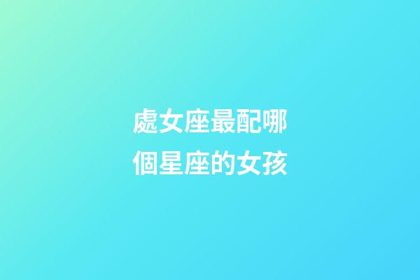 處女座最配哪個星座的女孩-第1張-星座運勢-玄機派