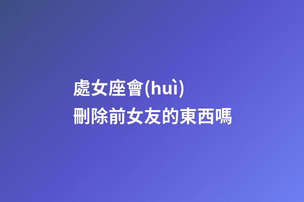 處女座會(huì)刪除前女友的東西嗎-第1張-星座運(yùn)勢-玄機(jī)派